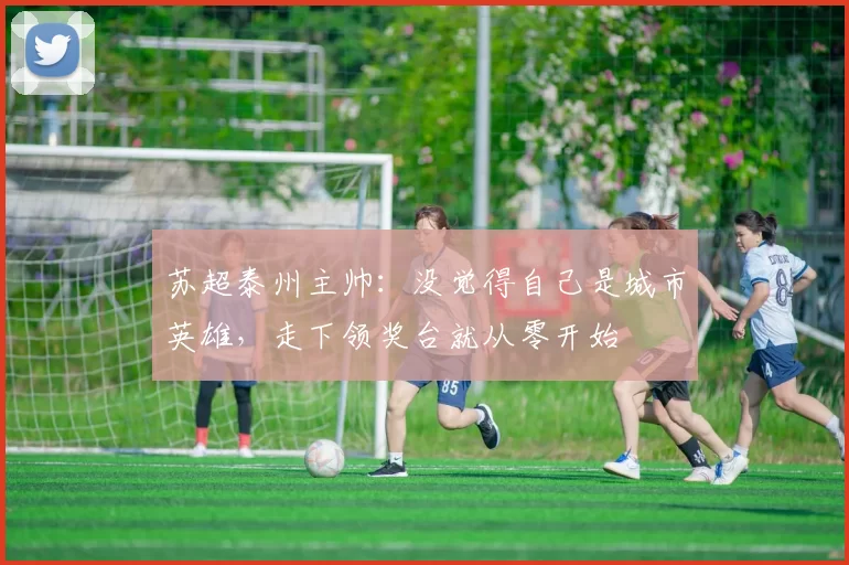 苏超泰州主帅：没觉得自己是城市英雄，走下领奖台就从零开始
