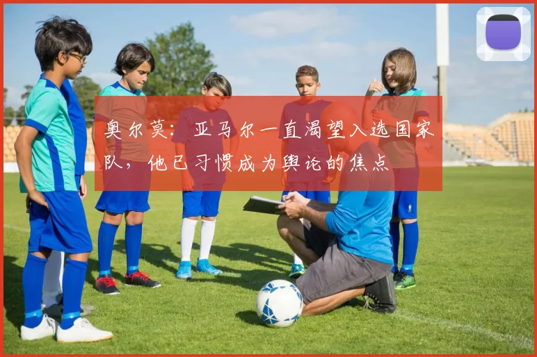 奥尔莫：亚马尔一直渴望入选国家队，他已习惯成为舆论的焦点