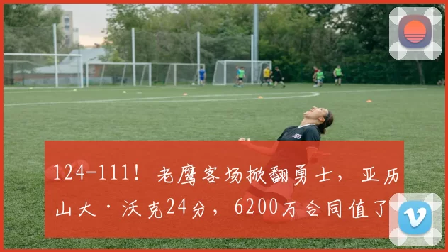 124-111！老鹰客场掀翻勇士，亚历山大·沃克24分，6200万合同值了