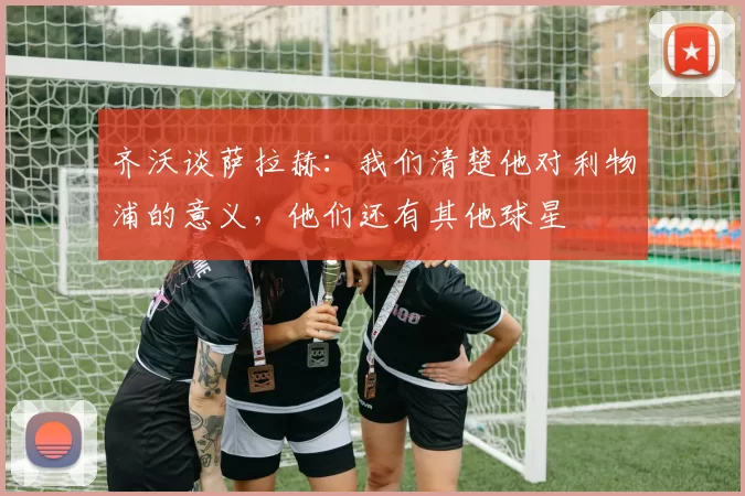 齐沃谈萨拉赫：我们清楚他对利物浦的意义，他们还有其他球星