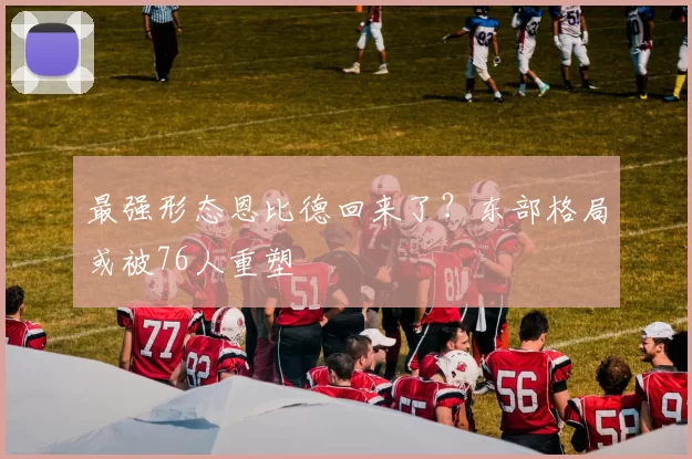 最强形态恩比德回来了？东部格局或被76人重塑