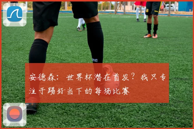 安德森：世界杯潜在首发？我只专注于踢好当下的每场比赛
