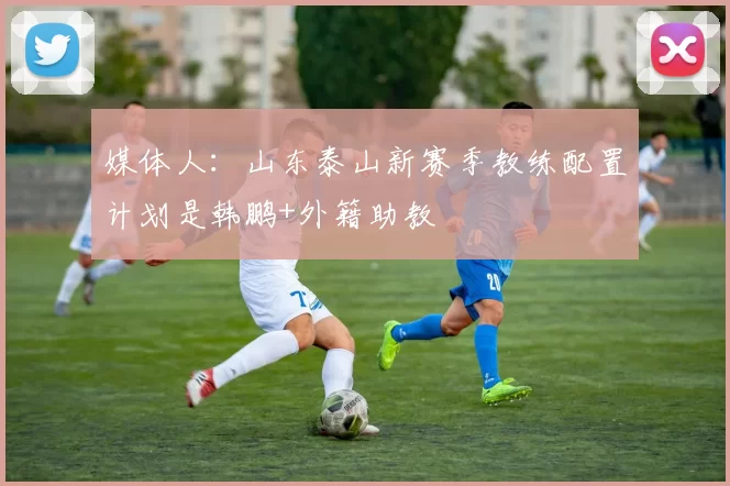 媒体人：山东泰山新赛季教练配置计划是韩鹏+外籍助教