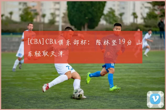 [CBA]CBA俱乐部杯：陈林坚19分 山东轻取天津