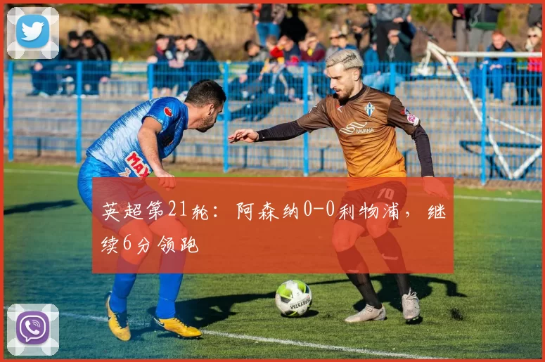 英超第21轮：阿森纳0-0利物浦，继续6分领跑