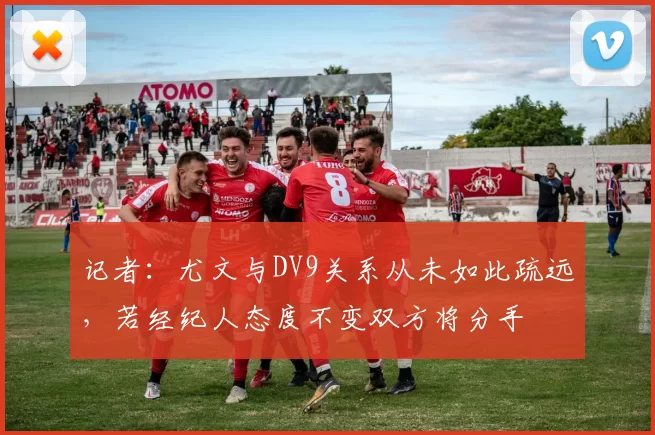 记者：尤文与DV9关系从未如此疏远，若经纪人态度不变双方将分手