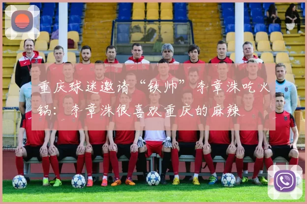 重庆球迷邀请“铁帅”李章洙吃火锅：李章洙很喜欢重庆的麻辣
