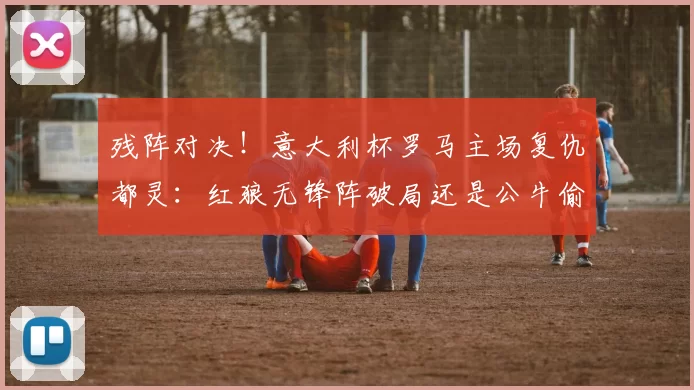 残阵对决！意大利杯罗马主场复仇都灵：红狼无锋阵破局还是公牛偷袭？