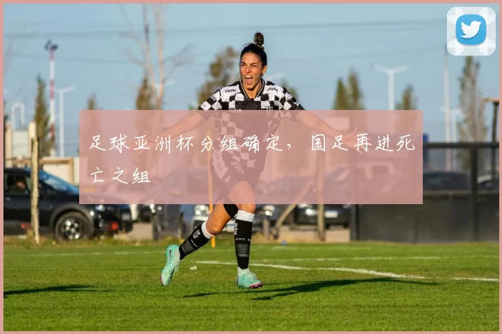 足球亚洲杯分组确定，国足再进死亡之组