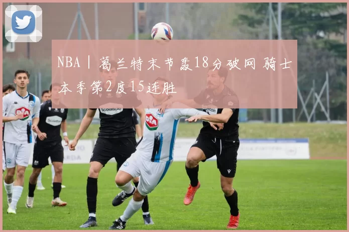 NBA｜葛兰特末节轰18分破网 骑士本季第2度15连胜