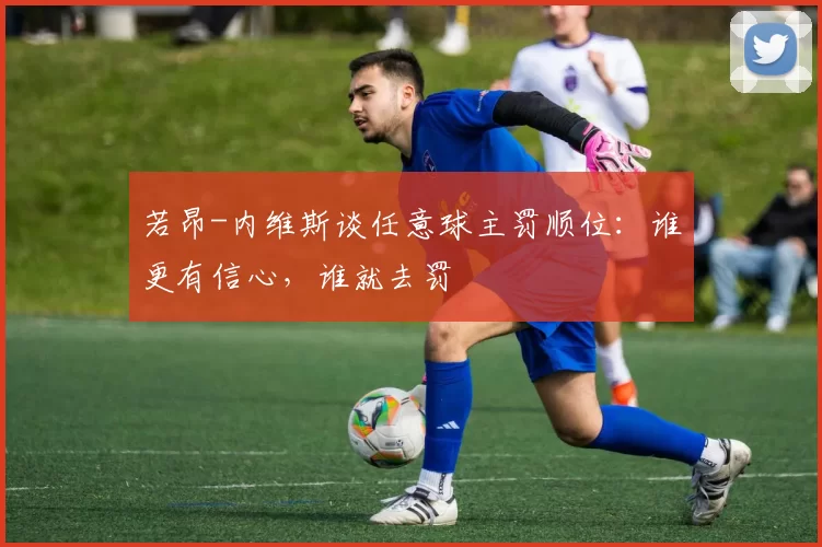 若昂-内维斯谈任意球主罚顺位：谁更有信心，谁就去罚