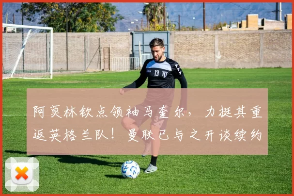 阿莫林钦点领袖马奎尔，力挺其重返英格兰队！曼联已与之开谈续约阿莫林钦点曼联一领袖，力挺其重返英格兰队！俱乐部已与之开谈续约。
