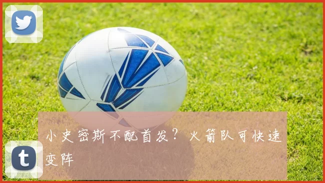 小史密斯不配首发？火箭队可快速变阵