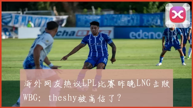 海外网友热议LPL比赛昨晚LNG击败WBG：theshy被高估了？
