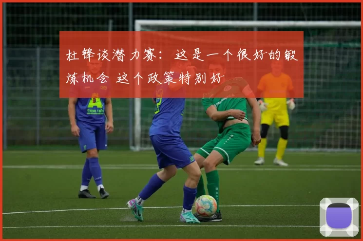 杜锋谈潜力赛：这是一个很好的锻炼机会 这个政策特别好