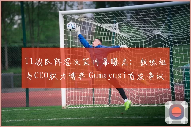 T1战队阵容决策内幕曝光：教练组与CEO权力博弈 Gumayusi首发争议解析