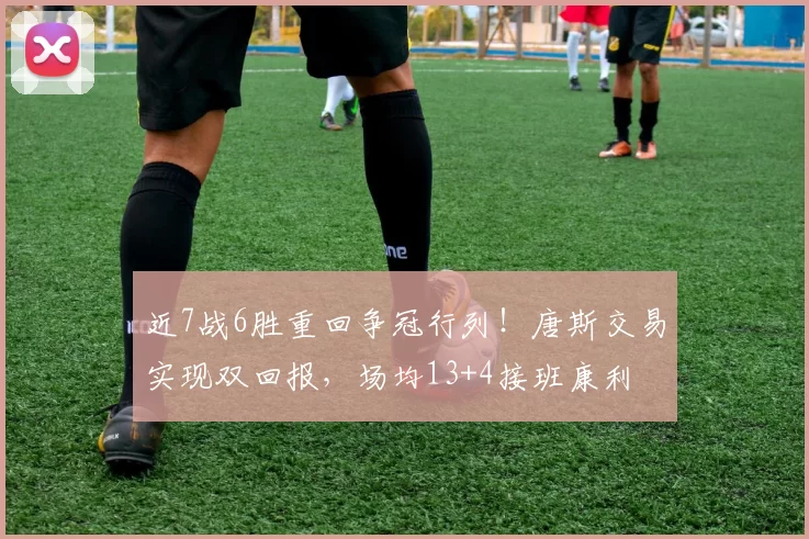 近7战6胜重回争冠行列！唐斯交易实现双回报，场均13+4接班康利