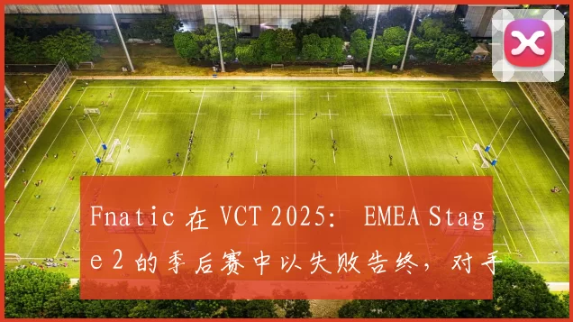 Fnatic 在 VCT 2025： EMEA Stage 2 的季后赛中以失败告终，对手是 BBL Esports
