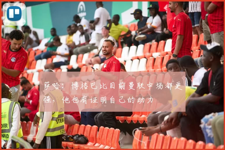 萨哈：博格巴比目前曼联中场都更强，他也有证明自己的动力