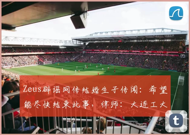 Zeus辟谣网传结婚生子传闻：希望能尽快结束此事，律师：大连工大女生申诉或可撤销被开除学籍处分