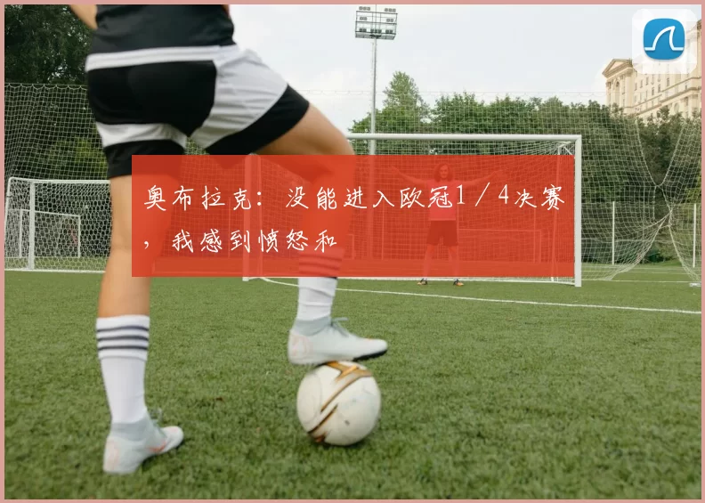 奥布拉克：没能进入欧冠1／4决赛，我感到愤怒和