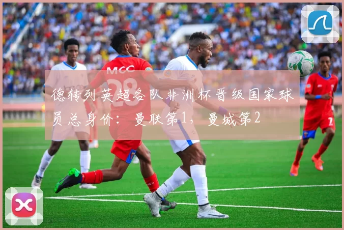 德转列英超各队非洲杯晋级国家球员总身价：曼联第1，曼城第2