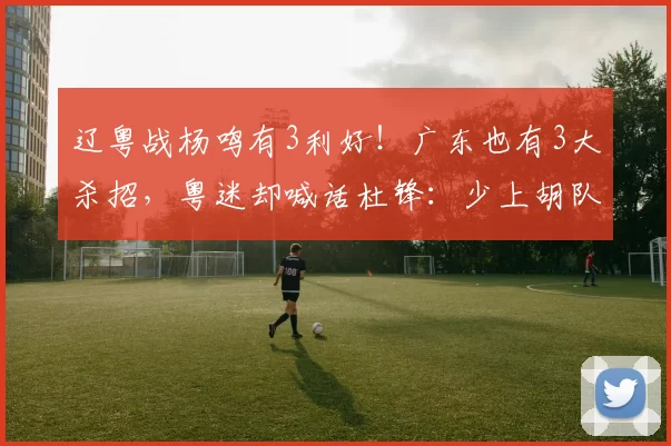 辽粤战杨鸣有3利好！广东也有3大杀招，粤迷却喊话杜锋：少上胡队