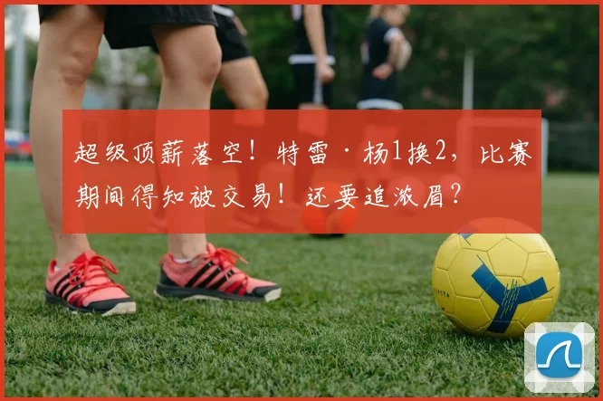 超级顶薪落空！特雷·杨1换2，比赛期间得知被交易！还要追浓眉？