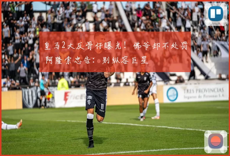 皇马2大反骨仔曝光！佛爷却不处罚 阿隆索忠告：别纵容巨星