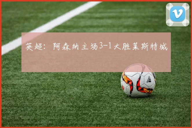 英超：阿森纳主场3-1大胜莱斯特城