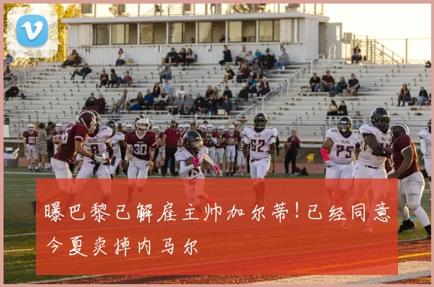 曝巴黎已解雇主帅加尔蒂!已经同意今夏卖掉内马尔