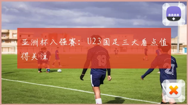 亚洲杯八强赛：U23国足三大看点值得关注