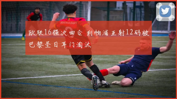 欧联16强次回合 利物浦互射12码被巴黎圣日耳门淘汰