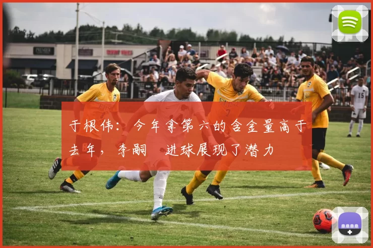 于根伟：今年拿第六的含金量高于去年，李嗣镕进球展现了潜力