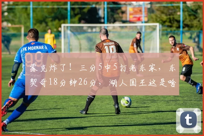 蒙克炸了！三分5中5打老东家，东契奇18分钟26分，湖人国王这是啥剧情？