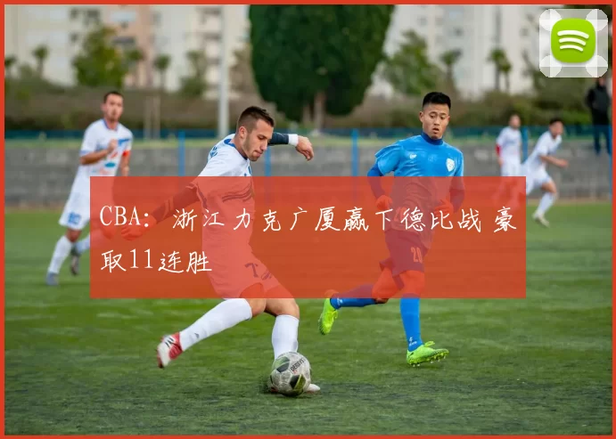 CBA：浙江力克广厦赢下德比战 豪取11连胜